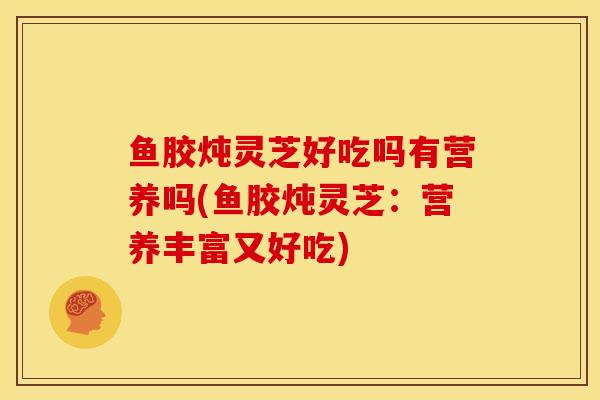 鱼胶炖灵芝好吃吗有营养吗(鱼胶炖灵芝:营养丰富又好吃)