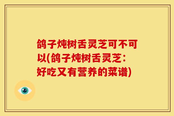 鸽子炖树舌灵芝可不可以(鸽子炖树舌灵芝：好吃又有营养的菜谱)