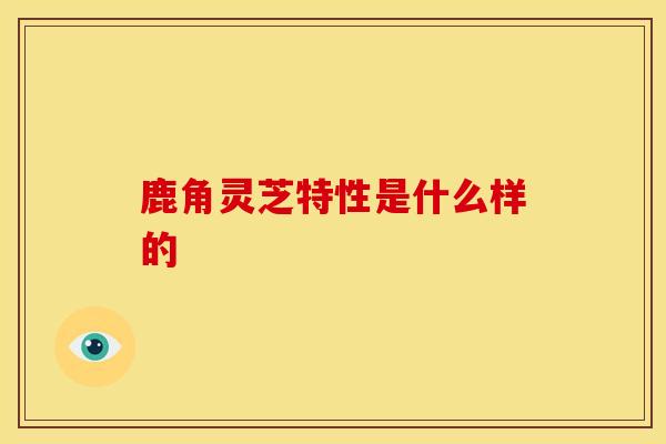 鹿角灵芝特性是什么样的