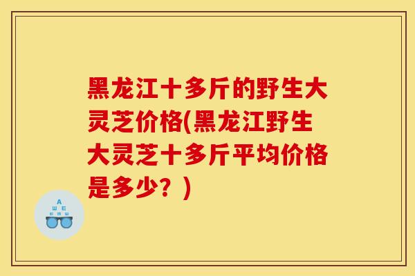 黑龙江十多斤的野生大灵芝价格(黑龙江野生大灵芝十多斤平均价格是多少?)