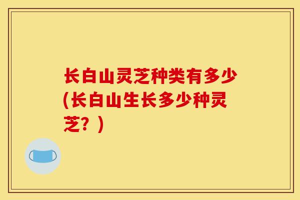 长白山灵芝种类有多少(长白山生长多少种灵芝?)
