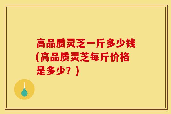 高品质灵芝一斤多少钱(高品质灵芝每斤价格是多少?)