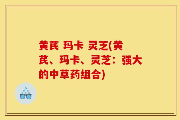 黄芪 玛卡 灵芝(黄芪、玛卡、灵芝：强大的中草药组合)