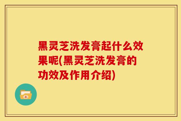 黑灵芝洗发膏起什么效果呢(黑灵芝洗发膏的功效及作用介绍)