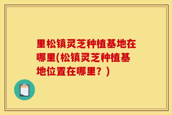 里松镇灵芝种植基地在哪里(松镇灵芝种植基地位置在哪里?)