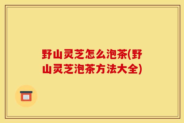 野山灵芝怎么泡茶(野山灵芝泡茶方法大全)
