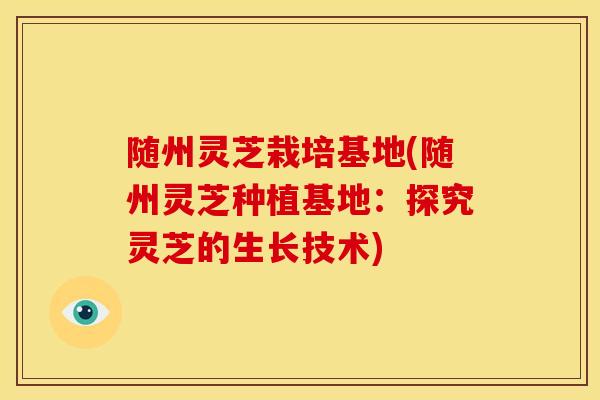 随州灵芝栽培基地(随州灵芝种植基地：探究灵芝的生长技术)