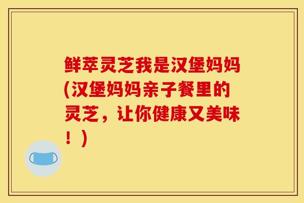 鲜萃灵芝我是汉堡妈妈(汉堡妈妈亲子餐里的灵芝,让你健康又美味!)