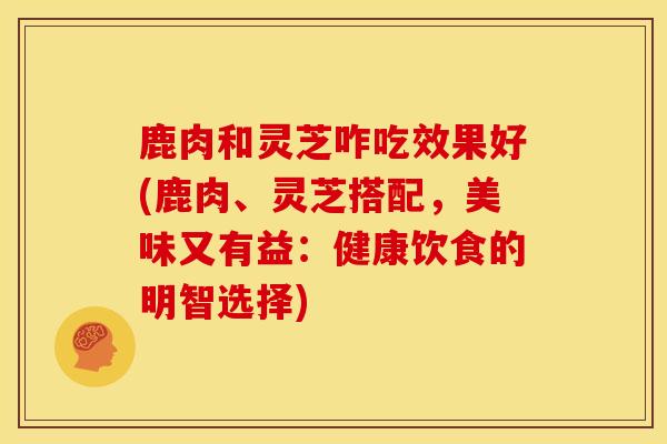 鹿肉和灵芝咋吃效果好(鹿肉、灵芝搭配，美味又有益：健康饮食的明智选择)