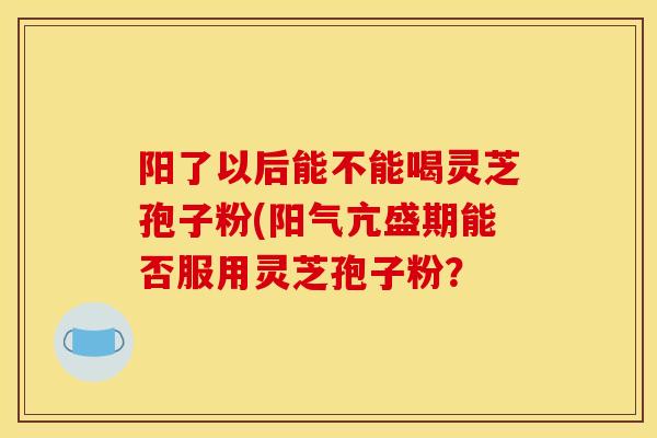 阳了以后能不能喝灵芝孢子粉(阳气亢盛期能否服用灵芝孢子粉？