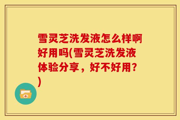 雪灵芝洗发液怎么样啊好用吗(雪灵芝洗发液体验分享,好不好用?)