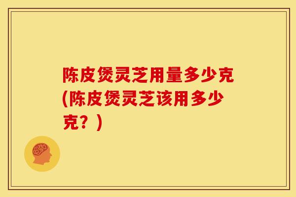 陈皮煲灵芝用量多少克(陈皮煲灵芝该用多少克？)