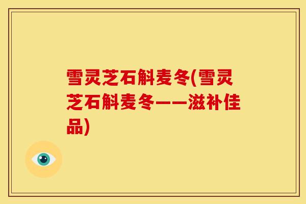 雪灵芝石斛麦冬(雪灵芝石斛麦冬——滋补佳品)