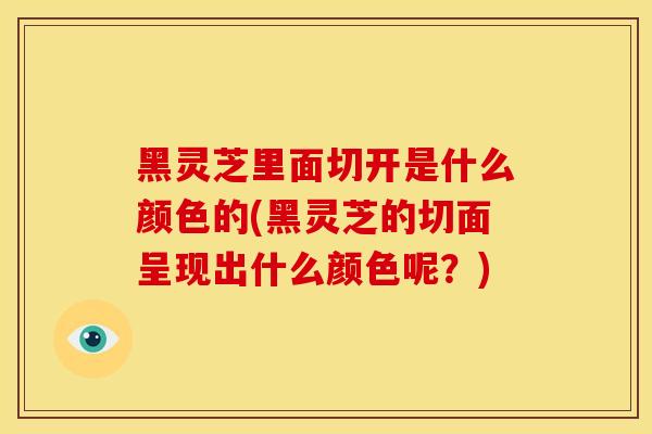 黑灵芝里面切开是什么颜色的(黑灵芝的切面呈现出什么颜色呢？)