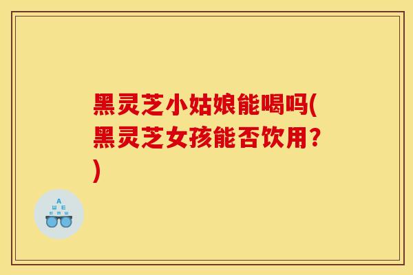 黑灵芝小姑娘能喝吗(黑灵芝女孩能否饮用?)