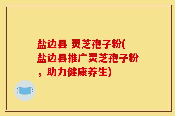 盐边县 灵芝孢子粉(盐边县推广灵芝孢子粉,助力健康养生)