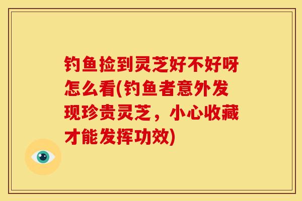 钓鱼捡到灵芝好不好呀怎么看(钓鱼者意外发现珍贵灵芝,小心收藏才能发挥功效)