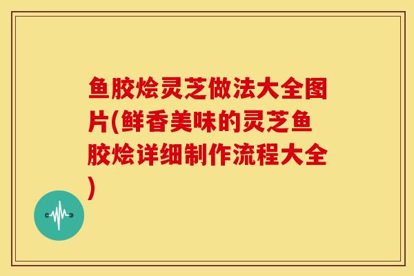 鱼胶烩灵芝做法大全图片(鲜香美味的灵芝鱼胶烩详细制作流程大全)