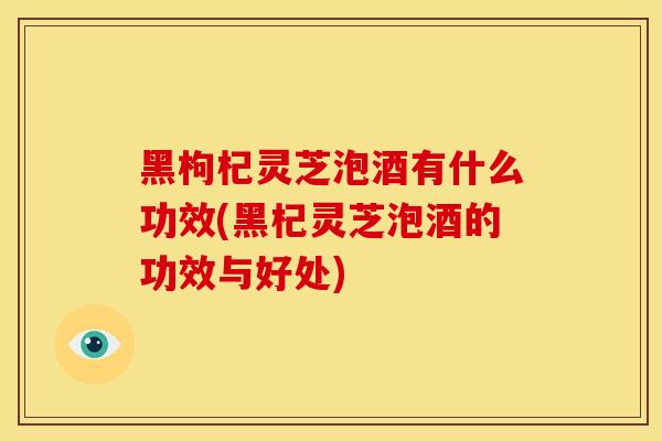 黑枸杞灵芝泡酒有什么功效(黑杞灵芝泡酒的功效与好处)