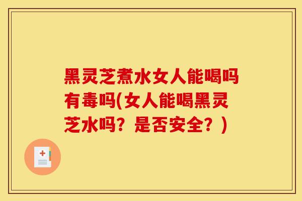黑灵芝煮水女人能喝吗有毒吗(女人能喝黑灵芝水吗?是否安全?)