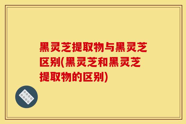 黑灵芝提取物与黑灵芝区别(黑灵芝和黑灵芝提取物的区别)