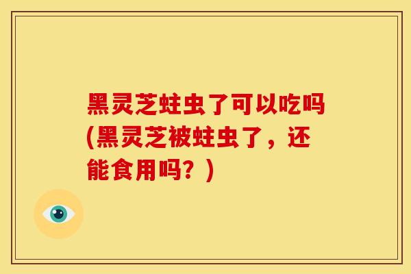黑灵芝蛀虫了可以吃吗(黑灵芝被蛀虫了,还能食用吗?)