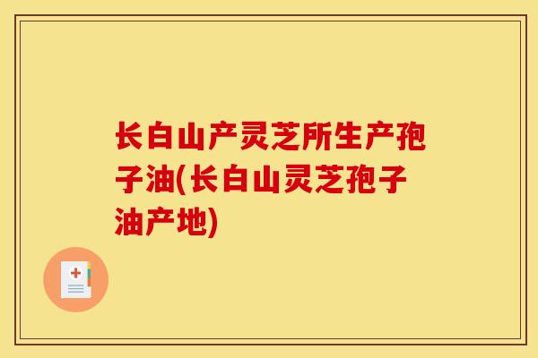 长白山产灵芝所生产孢子油(长白山灵芝孢子油产地)