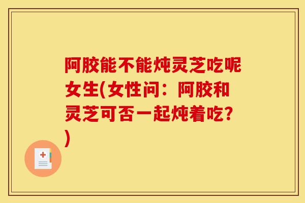阿胶能不能炖灵芝吃呢女生(女性问:阿胶和灵芝可否一起炖着吃?)