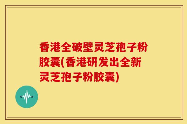 香港全破壁灵芝孢子粉胶囊(香港研发出全新灵芝孢子粉胶囊)
