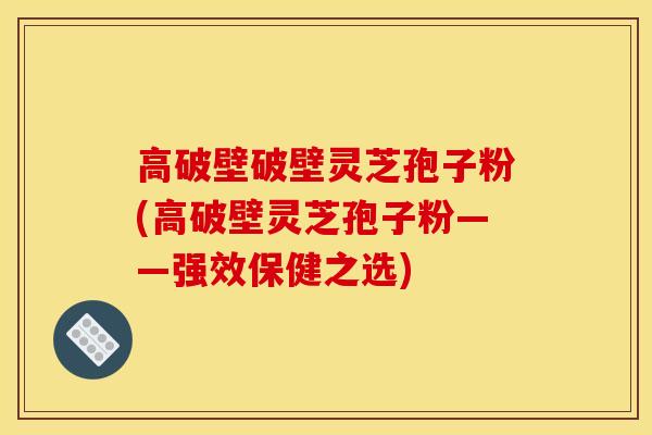 高破壁破壁灵芝孢子粉(高破壁灵芝孢子粉——强效保健之选)