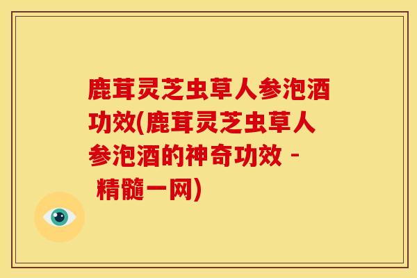 鹿茸灵芝虫草人参泡酒功效(鹿茸灵芝虫草人参泡酒的神奇功效 - 精髓一网)