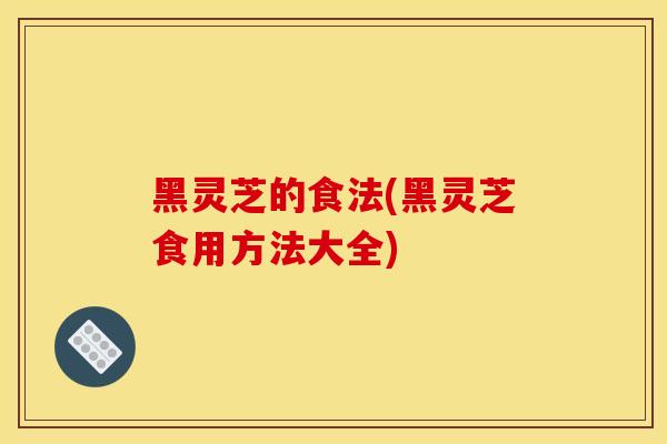 黑灵芝的食法(黑灵芝食用方法大全)