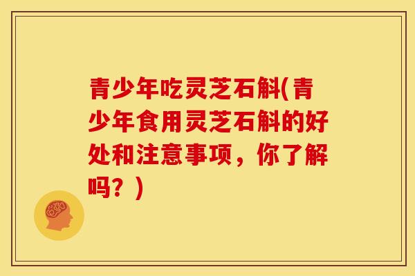 青少年吃灵芝石斛(青少年食用灵芝石斛的好处和注意事项,你了解吗?)