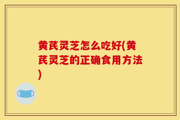 黄芪灵芝怎么吃好(黄芪灵芝的正确食用方法)