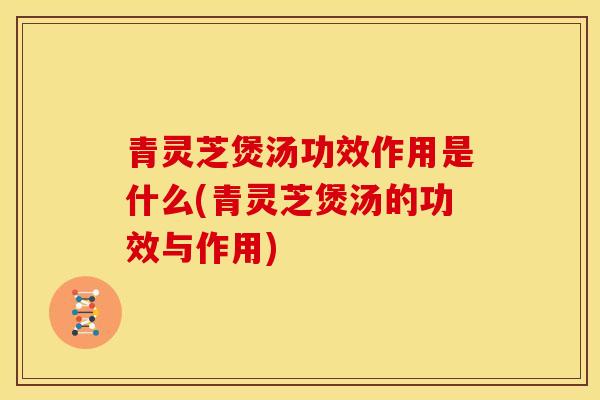 青灵芝煲汤功效作用是什么(青灵芝煲汤的功效与作用)