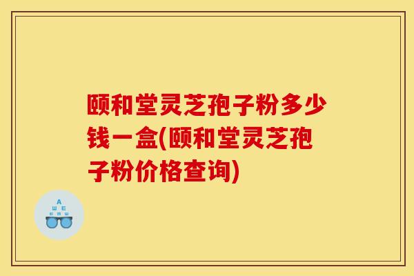 颐和堂灵芝孢子粉多少钱一盒(颐和堂灵芝孢子粉价格查询)