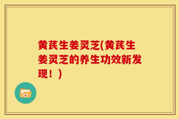 黄芪生姜灵芝(黄芪生姜灵芝的养生功效新发现!)
