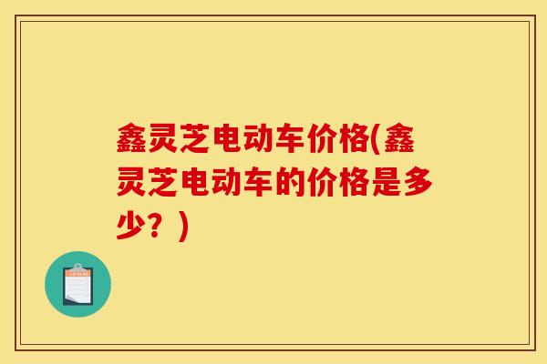 鑫灵芝电动车价格(鑫灵芝电动车的价格是多少？)