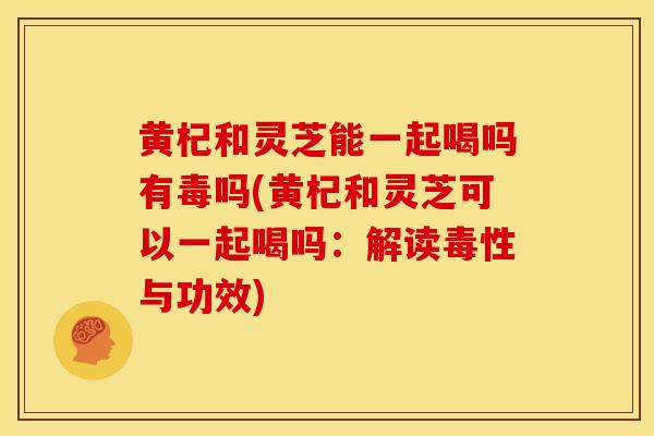 黄杞和灵芝能一起喝吗有毒吗(黄杞和灵芝可以一起喝吗：解读毒性与功效)