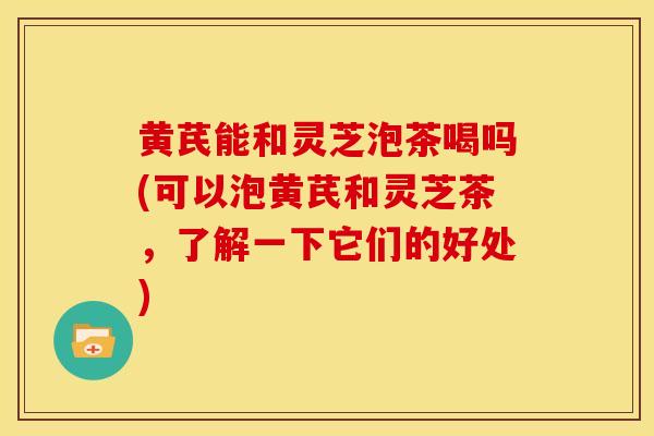 黄芪能和灵芝泡茶喝吗(可以泡黄芪和灵芝茶，了解一下它们的好处)