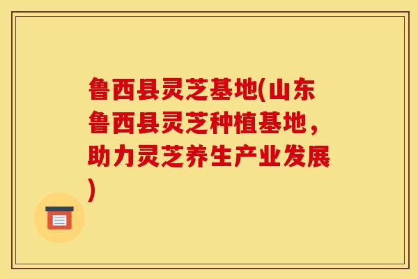 鲁西县灵芝基地(山东鲁西县灵芝种植基地，助力灵芝养生产业发展)