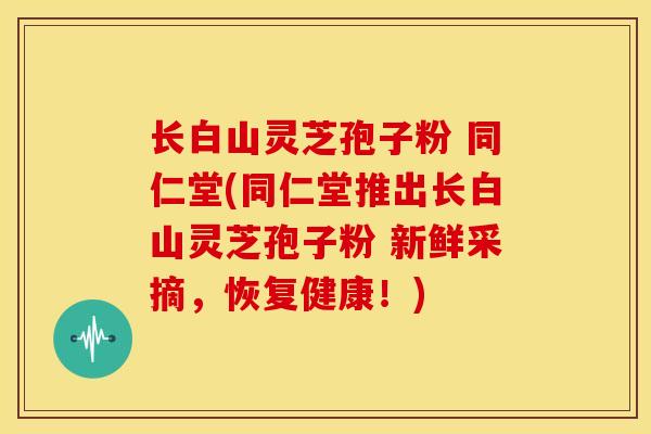长白山灵芝孢子粉 同仁堂(同仁堂推出长白山灵芝孢子粉 新鲜采摘,恢复健康!)