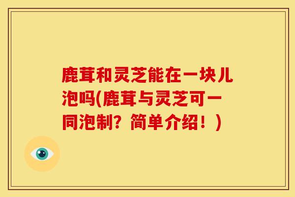 鹿茸和灵芝能在一块儿泡吗(鹿茸与灵芝可一同泡制?简单介绍!)