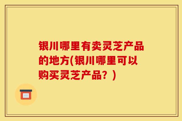 银川哪里有卖灵芝产品的地方(银川哪里可以购买灵芝产品?)