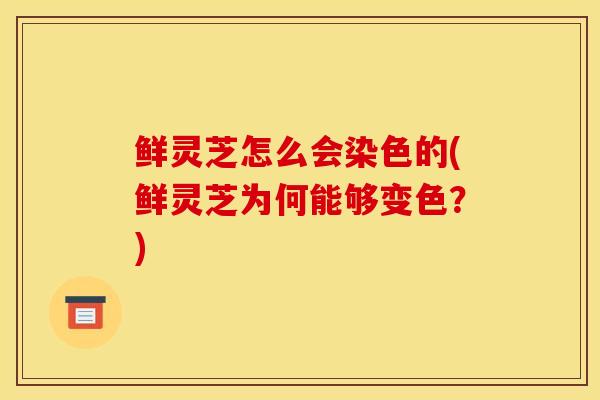 鲜灵芝怎么会染色的(鲜灵芝为何能够变色?)