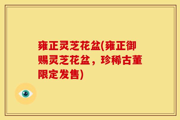 雍正灵芝花盆(雍正御赐灵芝花盆,珍稀古董限定发售)