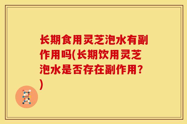 长期食用灵芝泡水有副作用吗(长期饮用灵芝泡水是否存在副作用?)