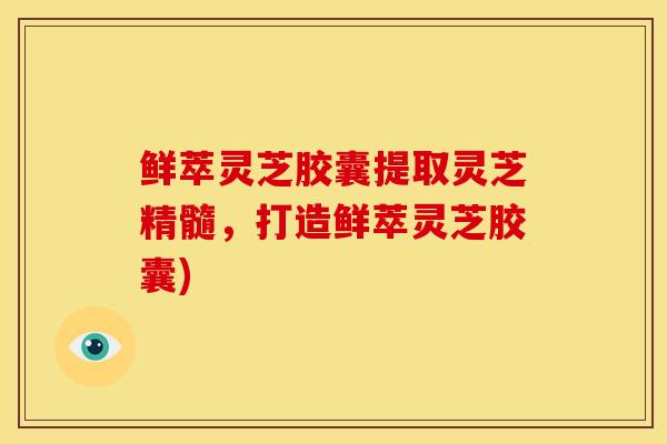 鲜萃灵芝胶囊提取灵芝精髓,打造鲜萃灵芝胶囊)