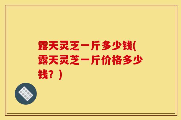 露天灵芝一斤多少钱(露天灵芝一斤价格多少钱？)