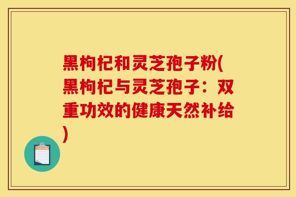 黑枸杞和灵芝孢子粉(黑枸杞与灵芝孢子：双重功效的健康天然补给)